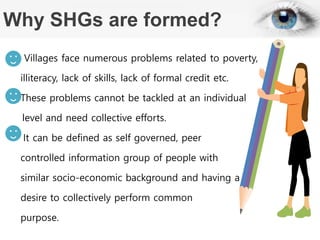 Why SHGs are formed?
Villages face numerous problems related to poverty,
illiteracy, lack of skills, lack of formal credit etc.
These problems cannot be tackled at an individual
level and need collective efforts.
It can be defined as self governed, peer
controlled information group of people with
similar socio-economic background and having a
desire to collectively perform common
purpose.
 