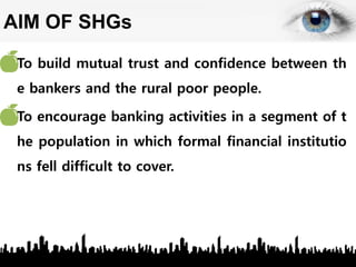 AIM OF SHGs
• To build mutual trust and confidence between th
e bankers and the rural poor people.
• To encourage banking activities in a segment of t
he population in which formal financial institutio
ns fell difficult to cover.
 