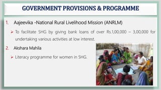 GOVERNMENT PROVISIONS & PROGRAMME
1. Aajeevika -National Rural Livelihood Mission (ANRLM)
 To facilitate SHG by giving bank loans of over Rs.1,00,000 – 3,00,000 for
undertaking various activities at low interest.
2. Akshara Mahila
 Literacy programme for women in SHG.
 