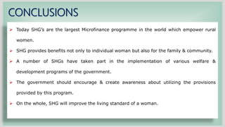 CONCLUSIONS
 Today SHG’s are the largest Microfinance programme in the world which empower rural
women.
 SHG provides benefits not only to individual woman but also for the family & community.
 A number of SHGs have taken part in the implementation of various welfare &
development programs of the government.
 The government should encourage & create awareness about utilizing the provisions
provided by this program.
 On the whole, SHG will improve the living standard of a woman.
 