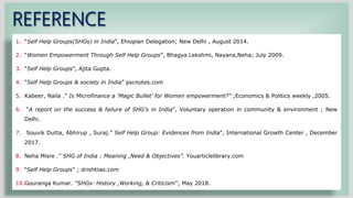 REFERENCE
1. “Self Help Groups(SHGs) in India”, Ehiopian Delegation; New Delhi , August 2014.
2. “Women Empowerment Through Self Help Groups”, Bhagya Lekshmi, Nayana,Neha; July 2009.
3. “Self Help Groups”, Ajita Gupta.
4. “Self Help Groups & society in India” pscnotes.com
5. Kabeer, Naila .“ Is Microfinance a ‘Magic Bullet’ for Women empowerment?” ;Economics & Politics weekly ,2005.
6. “A report on the success & failure of SHG’s in India”, Voluntary operation in community & environment ; New
Delhi.
7. Souvik Dutta, Abhirup , Suraj.” Self Help Group: Evidences from India”, International Growth Center , December
2017.
8. Neha Misre .“ SHG of India : Meaning ,Need & Objectives”. Youarticlelibrary.com
9. “Self Help Groups” ; drishtiias.com
10.Gouranga Kumar. ”SHGs- History ,Working, & Criticism”; May 2018.
 