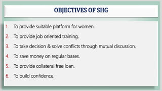 OBJECTIVES OF SHG
1. To provide suitable platform for women.
2. To provide job oriented training.
3. To take decision & solve conflicts through mutual discussion.
4. To save money on regular bases.
5. To provide collateral free loan.
6. To build confidence.
 