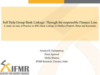 Self Help Group Bank Linkage: Through the responsible Finance Lens
A study on state of Practice in SHG Bank Linkage in Madhya Pradesh, Bihar and Karnataka

Amulya K Champatiray
Parul Agarwal
Misha Sharma
IFMR Research, Chennai, India

 