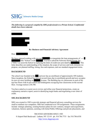 The following is a proposal compiled by SHG professionals to a Private School. Confidential
details have been redacted.


-----------------

------- --------- -----------
---- -------- --------
------ ------------ ---------
----------- --- ---------

                            Re: Business and Financial Advisory Agreement

Dear------ -----------,

We have enjoyed working with you and ------ ----- to renegotiate the loan arrangements of ---- ---
-- ----------(the “School”) with ---- ------. You have asked the Schwartz Heslin Group, Inc.
(“SHG”) to assist the School in replacing the letter of credit now provided by------ -------. This
letter describes our understanding of the situation, the scope of services and work elements we
propose, our planned staffing, timing, fees and expenses, and our standard engagement terms.

BACKGROUND

The school was founded in the ----- and now has an enrollment of approximately 450 students.
Since inception, the School has moved several times due to enrollment growth and now occupies
its own six-story building on ---------- Avenue. The Building has six classrooms in each of the
top four floors with its pre-school and kindergarten occupying four classrooms on the second
floor. Average tuition is $9,700.

You have asked us to assist you to review and refine your financial projections, create an
explanatory narrative report, assist in identifying target banks and negotiating a new letter of
credit.

SHG BACKGROUND

SHG was created in 1985 to provide strategic and financial advisory consulting services for
small to medium size companies. SHG has conducted over 530 assignments. These assignments
include: strategic planning, creating business plans for new ventures, mergers and acquisitions,
valuations, fairness opinions, assisting with Initial Public Offerings and private placements, and

                              TRUSTED ADVISORS SINCE 1985
       8 Airport Park Boulevard Latham, NY 12110 ph. 518.786.7733 fax 518.786.6558
                                  http://www.shggroup.com
 