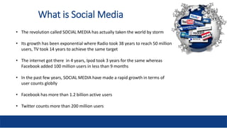 What is Social Media
• The revolution called SOCIAL MEDIA has actually taken the world by storm
• Its growth has been expo...