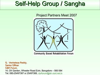 Self-Help Group / Sangha G.  Venkatesa Reddy, Senior Officer  CBR Forum ,  14, CK Garden, Wheeler Road Extn, Bangalore – 560 084 Tel. 080-25497387 or 25497388,  [email_address] Project Partners Meet 2007 
