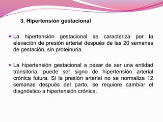 3. Hipertensión gestacional
 La hipertensión gestacional se caracteriza por la
elevación de presión arterial después de las 20 semanas
de gestación, sin proteinuria.
 La hipertensión gestacional a pesar de ser una entidad
transitoria, puede ser signo de hipertensión arterial
crónica futura. Si la presión arterial no se normaliza 12
semanas después del parto, se requiere cambiar el
diagnóstico a hipertensión crónica.
 