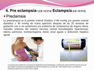 4. Pre eclampsia- (CIE-10 O14) Eclampsia (CIE-10 O15)
 Preclamsia
La preeclampsia es la presión arterial Sistólica ≥140 mmHg y/o presión arterial
diastólica ≥ 90 mmHg de nueva aparición después de las 20 semanas de
gestación con o sin proteinuria y/o evidencia de compromiso de órgano diana,
incluidos síntomas del sistema nervioso central (encefalopatía hipertensiva),
edema pulmonar, trombocitopenia, lesión renal aguda o disfunción hepática
aguda.
La ausencia de proteinuria no excluye el diagnóstico de preeclampsia, cuando esta esté presente el punto de corte
para definir la proteinuria patológica durante el embarazo es un valor de >300 mg/24 horas o una relación
proteína/creatinina en la orina de 0,3 mg/dl.
 