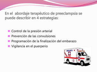 En el abordaje terapéutico de preeclampsia se
puede describir en 4 estrategias:
 Control de la presión arterial
 Prevención de las convulsiones
 Programación de la finalización del embarazo
 Vigilancia en el puerperio
 