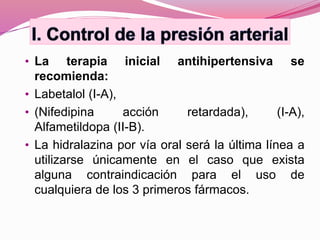 • La terapia inicial antihipertensiva se
recomienda:
• Labetalol (I-A),
• (Nifedipina acción retardada), (I-A),
Alfametildopa (II-B).
• La hidralazina por vía oral será la última línea a
utilizarse únicamente en el caso que exista
alguna contraindicación para el uso de
cualquiera de los 3 primeros fármacos.
 