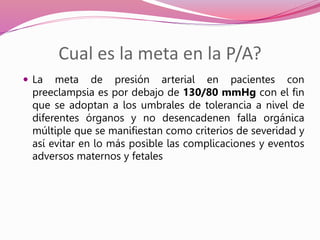 Cual es la meta en la P/A?
 La meta de presión arterial en pacientes con
preeclampsia es por debajo de 130/80 mmHg con el fin
que se adoptan a los umbrales de tolerancia a nivel de
diferentes órganos y no desencadenen falla orgánica
múltiple que se manifiestan como criterios de severidad y
así evitar en lo más posible las complicaciones y eventos
adversos maternos y fetales
 