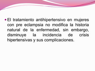  El tratamiento antihipertensivo en mujeres
con pre eclampsia no modifica la historia
natural de la enfermedad, sin embargo,
disminuye la incidencia de crisis
hipertensivas y sus complicaciones.
 