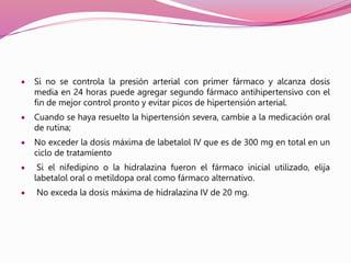  Si no se controla la presión arterial con primer fármaco y alcanza dosis
media en 24 horas puede agregar segundo fármaco antihipertensivo con el
fin de mejor control pronto y evitar picos de hipertensión arterial.
 Cuando se haya resuelto la hipertensión severa, cambie a la medicación oral
de rutina;
 No exceder la dosis máxima de labetalol IV que es de 300 mg en total en un
ciclo de tratamiento
 Si el nifedipino o la hidralazina fueron el fármaco inicial utilizado, elija
labetalol oral o metildopa oral como fármaco alternativo.
 No exceda la dosis máxima de hidralazina IV de 20 mg.
 