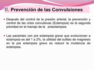 II. Prevención de las Convulsiones
 Después del control de la presión arterial, la prevención y
control de las crisis convulsivas (Eclampsia) es la segunda
prioridad en el manejo de la preeclampsia.
 Las pacientes con pre eclampsia grave que evolucionan a
eclampsia es del 1 a 2%, la utilidad del sulfato de magnesio
en la pre eclampsia grave es reducir la incidencia de
eclampsia.
 