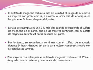 El sulfato de magnesio reduce a más de la mitad el riesgo de eclampsia
en mujeres con preeclampsia, así como la incidencia de eclampsia en
las primeras 24 horas después del parto.
 La tasa de eclampsia es un 50 % más alta cuando se suspende el sulfato
de magnesio en el parto, que en las mujeres continúan con el sulfato
de magnesio durante 24 horas después del parto.
 Por lo tanto, se recomienda continuar con el sulfato de magnesio
durante 24 horas después del parto para mujeres con preeclampsia con
características severas.
 Para mujeres con eclampsia, el sulfato de magnesio reduce en el 95% el
riesgo de muerte materna y recurrencia de convulsiones.
 