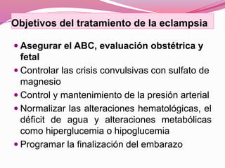 Objetivos del tratamiento de la eclampsia
 Asegurar el ABC, evaluación obstétrica y
fetal
 Controlar las crisis convulsivas con sulfato de
magnesio
 Control y mantenimiento de la presión arterial
 Normalizar las alteraciones hematológicas, el
déficit de agua y alteraciones metabólicas
como hiperglucemia o hipoglucemia
 Programar la finalización del embarazo
 