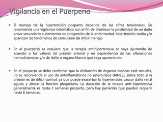 Vigilancia en el Puerperio
 El manejo de la hipertensión posparto depende de las cifras tensionales. Se
recomienda una vigilancia sistemática con el fin de disminuir la posibilidad de un daño
grave secundario a elementos de progresión de la enfermedad, hipertensión tardía y/o
aparición de fenómenos de convulsión de difícil manejo.
 En el puerperio se requiere que la terapia antihipertensiva se vaya ajustando de
acuerdo a los valores de presión arterial y en dependencia de las alteraciones
hemodinámicas y/o de daño a órgano blanco que vaya apareciendo.
 En el posparto se debe confirmar que la disfunción de órganos blancos esté resuelta,
no se recomienda el uso de antinflamatorios no esteroideos (AINES), sobre todo si la
presión es de difícil control, ya que puede exacerbar la hipertensión, causar daño renal
agudo y alterar la función plaquetaria. La duración de la terapia anti-hipertensiva
generalmente es hasta 2 semanas posparto, pero hay pacientes que pueden requerir
hasta 6 semanas.
 