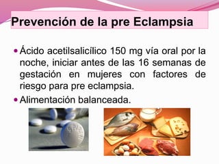 Prevención de la pre Eclampsia
 Ácido acetilsalicílico 150 mg vía oral por la
noche, iniciar antes de las 16 semanas de
gestación en mujeres con factores de
riesgo para pre eclampsia.
 Alimentación balanceada.
 