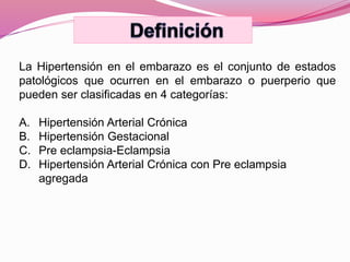 La Hipertensión en el embarazo es el conjunto de estados
patológicos que ocurren en el embarazo o puerperio que
pueden ser clasificadas en 4 categorías:
A. Hipertensión Arterial Crónica
B. Hipertensión Gestacional
C. Pre eclampsia-Eclampsia
D. Hipertensión Arterial Crónica con Pre eclampsia
agregada
 