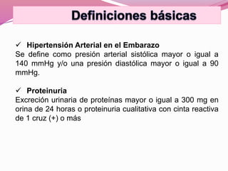 Hipertensión Arterial en el Embarazo
Se define como presión arterial sistólica mayor o igual a
140 mmHg y/o una presión diastólica mayor o igual a 90
mmHg.
 Proteinuria
Excreción urinaria de proteínas mayor o igual a 300 mg en
orina de 24 horas o proteinuria cualitativa con cinta reactiva
de 1 cruz (+) o más
 