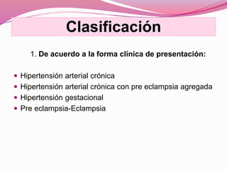 Clasificación
1. De acuerdo a la forma clínica de presentación:
 Hipertensión arterial crónica
 Hipertensión arterial crónica con pre eclampsia agregada
 Hipertensión gestacional
 Pre eclampsia-Eclampsia
 