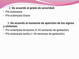 2. De acuerdo al grado de severidad:
• Pre eclampsia
• Pre eclampsia Grave
3. De acuerdo al momento de aparición de los signos
y síntomas:
• Pre eclampsia temprana (≤ 34 semanas de gestación)
• Pre eclampsia tardía (> 34 semanas de gestación)
 