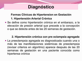 Formas Clínicas de Hipertension en Gestación
1. Hipertensión Arterial Crónica
 Se define como hipertensión crónica en el embarazo, a la
elevación de presión arterial que precede a la concepción
o que se detecta antes de las 20 semanas de gestación.
2. Hipertensión crónica con pre eclampsia agregada
 La preeclampsia agregada es diagnosticada cuando una o
más de las manifestaciones sistémicas de preeclampsia
(revisar criterios en algoritmo) aparece después de las 20
semanas de gestación en una paciente conocida como
hipertensa crónica
Diagnóstico
 