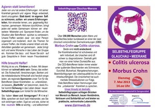 Agieren statt lamentieren!                                 Selbsthilfegruppe Glauchau•Meerane
Jeder von uns hat andere Erfahrungen mit seiner
Krankheit gemacht und eigene Wege entwickelt,
damit umzugehen. Statt damit im eigenen Saft
zu schmoren, sollten wir unsere Erfahrungen
teilen. Von einander lernen, uns gegenseitig Mut
machen, gemeinsam Aktionen durchführen, bringt
jeden viel weiter. Gemeinsam können wir eher
weitere Mitstreiter und Sponsoren finden, um die
Situation aller Betroffenen spürbar zu verbessern.          Über 350.000 Menschen jeden Alters und
Unsere Treffen werden zwar von einer Person            Geschlechtes leiden bundesweit an einer der zwei
organisiert und moderiert, doch die Themen für         chronisch entzündlichen Darmerkrankungen (CED)
unsere Treffen, die Inhalte unserer Arbeit und alle
Aktivitäten gestalten wir gemeinsam. Jeder bringt       Morbus Crohn oder Colitis ulcerosa.
sich und seine Wünsche in das Leben der Gruppe                    Beide sind nicht ansteckend.
ein. Kommen Sie dazu und freuen Sie sich auf                Der Krankheitsverlauf ist schubweise und          SELBSTHILFEGRUPPE
                                                              sehr individuell, die Ursachen sind oft
gute Gespräche in Ihrem neuen Freundeskreis!
                                                             schwer zu diagnostizieren. Deshalb geht
                                                                                                              GLAUCHAU • MEERANE
Hilfe braucht Helfer!
                                                              man von einer hohen Dunkelziffer aus.
                                                            Die CED-Betroffenen leiden immer wieder         • Colitis ulcerosa
Wichtig ist es uns, Förderer zu finden. Mit diesen       unter quälenden Beschwerden wie Schmerzen,
können wir schnell aktiv sein. Genau das wollen
wir. Die Ärzteschaft, Versicherungen, Banken und
                                                          Durchfall, Blutverlust, Mangelerscheinungen,
                                                        Beeinträchtigungen der Lebensqualität bis hin zur
                                                                                                            • Morbus Crohn
die mittelständische Wirtschaft sind herzlich einge-      Arbeitsunfähigkeit. Die Unsicherheit hat auch
laden, als regionale Sponsoren unser Tun für die                                                                    Dienstag
                                                               mentale Stresssituationen zur Folge.
Betroffenen dieser Krankheiten zu unterstützen.             Viele Betroffene haben Hemmungen über                7. Mai 2013
Je bessere „Starthilfe“ wir bekommen, desto frü-           ihre „unbekannte“ Krankheit zu sprechen.                14.oo Uhr
her kommt Schwung in das Leben dieser neuen                        Unser Ansatz ist deshalb:
Selbsthilfegruppe zum Vorteil für die Mitmacher.             Selbsthilfegruppen schlagen Brücken            Die neue Interessensgemeinschaft für Darmgesundheit

Sie haben Ideen und Anregungen? P r i m a !              von Mensch zu Mensch, bauen Verständnis,
Bitte, sprechen wir doch bald miteinander, wie Sie       Vertrauen und Solidarität auf und leisten so
sich einbringen wollen. Egal wo und wie, sicher ist:        praktische, wohnortnahe Lebenshilfe.
Ihre neutrale Hilfe ist wichtig - und willkommen!                 www.darmweb.de                                               www.darmweb.de
 