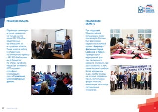 5352
РЯЗАНСКАЯ ОБЛАСТЬ
Обучающие семинары-
встречи проводятся
не только на пло-
щадке ГБУ РО «Дом
общественных
организаций», но
и в районах области.
Также ведется работа
со студентами
по совместному проекту
с ГБУ РО «Библиотека
им.М.Горького».
По итогам «учебного
процесса» активисты
ШГП получают
сертификат
о прошедшем
курсе «Управление
многоквартирным
домом».
САХАЛИНСКАЯ
ОБЛАСТЬ
При поддержке
Общероссийской
организации «Союз
пенсионеров России»
был реализован
социально значимый
проект «Энергоэф-
фективный город
Сахалина и Курил».
Проведен цикл
мероприятий для
лиц пенсионного
возраста: экскурсии, где
рассказывалось о том,
какие бытовые приборы
более экономичны
и др.; мастер-классы,
на которых создавали
панно, светильники,
флористические
композиции, используя
светодиодные
технологии.
 