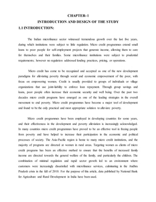 CHAPTER- l
INTRODUCTION AND DESIGN OF THE STUDY
1.1 INTRODUCTION:
The Indian microfinance sector witnessed tremendous growth over the last five years,
during which institutions were subject to little regulation. Micro credit programmes extend small
loans to poor people for self-employment projects that generate income, allowing them to care
for themselves and their families. Some microfinance institutions were subject to prudential
requirements; however no regulation addressed lending practices, pricing, or operations.
Micro credit has come to be recognized and accepted as one of the new development
paradigms for alleviating poverty through social and economic empowerment of the poor, with
focus on empowering women. Credit is usually provided to groups of individuals or village
organizations that use joint-liability to enforce loan repayment. Through group savings and
loans, poor people often increase their economic security and well being. Over the past two
decades micro credit programs have emerged as one of the leading strategies in the overall
movement to end poverty. Micro credit programmes have become a major tool of development
and found to be the only practical and most appropriate solution to alleviate poverty.
Micro credit programmes have been employed in developing countries for some years,
and their effectiveness in the development and poverty alleviation is increasingly acknowledged.
In many countries micro credit programmes have proved to be an effective tool in freeing people
from poverty and have helped to increase their participation in the economic and political
processes of society. The Asia-Pacific region is home to many micro credit institutions, and the
majority of programs are directed at women in rural areas. Targeting women as clients of micro
credit programs has been an effective method to ensure that the benefits of increased family
income are directed towards the general welfare of the family, and particularly the children. The
combination of minimal regulation and rapid sector growth led to an environment where
customers were increasingly dissatisfied with microfinance services, culminating in the Andhra
Pradesh crisis in the fall of 2010. For the purpose of this article, data published by National Bank
for Agriculture and Rural Development in India have been used.
 