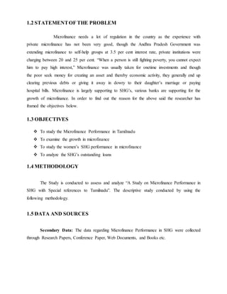 1.2 STATEMENTOF THE PROBLEM
Microfinance needs a lot of regulation in the country as the experience with
private microfinance has not been very good, though the Andhra Pradesh Government was
extending microfinance to self-help groups at 3.5 per cent interest rate, private institutions were
charging between 20 and 25 per cent. “When a person is still fighting poverty, you cannot expect
him to pay high interest,” Microfinance was usually taken for onetime investments and though
the poor seek money for creating an asset and thereby economic activity, they generally end up
clearing previous debts or giving it away in dowry to their daughter’s marriage or paying
hospital bills. Microfinance is largely supporting to SHG’s, various banks are supporting for the
growth of microfinance. In order to find out the reason for the above said the researcher has
framed the objectives below.
1.3 OBJECTIVES
 To study the Microfinance Performance in Tamilnadu
 To examine the growth in microfinance
 To study the women’s SHG performance in microfinance
 To analyze the SHG’s outstanding loans
1.4 METHODOLOGY
The Study is conducted to assess and analyze “A Study on Microfinance Performance in
SHG with Special references to Tamilnadu”. The descriptive study conducted by using the
following methodology.
1.5 DATA AND SOURCES
Secondary Data: The data regarding Microfinance Performance in SHG were collected
through Research Papers, Conference Paper, Web Documents, and Books etc.
 