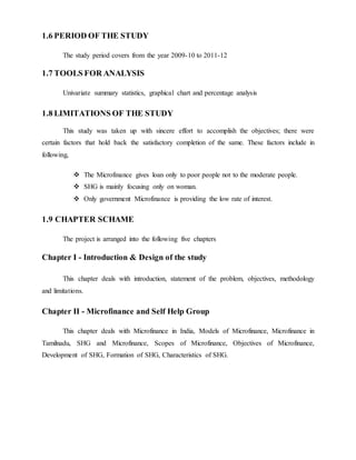1.6 PERIOD OF THE STUDY
The study period covers from the year 2009-10 to 2011-12
1.7 TOOLS FOR ANALYSIS
Univariate summary statistics, graphical chart and percentage analysis
1.8 LIMITATIONS OF THE STUDY
This study was taken up with sincere effort to accomplish the objectives; there were
certain factors that hold back the satisfactory completion of the same. These factors include in
following,
 The Microfinance gives loan only to poor people not to the moderate people.
 SHG is mainly focusing only on woman.
 Only government Microfinance is providing the low rate of interest.
1.9 CHAPTER SCHAME
The project is arranged into the following five chapters
Chapter I - Introduction & Design of the study
This chapter deals with introduction, statement of the problem, objectives, methodology
and limitations.
Chapter II - Microfinance and Self Help Group
This chapter deals with Microfinance in India, Models of Microfinance, Microfinance in
Tamilnadu, SHG and Microfinance, Scopes of Microfinance, Objectives of Microfinance,
Development of SHG, Formation of SHG, Characteristics of SHG.
 