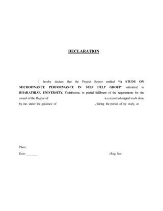DECLARATION
I hereby declare that the Project Report entitled “A STUDY ON
MICROFINANCE PERFORMANCE IN SELF HELP GROUP” submitted to
BHARATHIAR UNIVERSITY, Coimbatore, in partial fulfillment of the requirements for the
award of the Degree of is a record of original work done
by me, under the guidance of , during the period of my study, at
Place:
Date: _______ (Reg. No.)
 