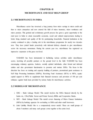 CHAPTER- II
MICROFINANCE AND SELF HELP GROUP
2.1 MICROFINANCE IN INDIA
Microfinance sector has traversed a long journey from micro savings to micro credit and
then to micro enterprises and now entered the field of micro insurance, micro remittance and
micro pension. This gradual and evolutionary growth process has given a great opportunity to the
rural poor in India to attain reasonable economic, social and cultural empowerment, leading to
better living standard and quality of life for participating households. Financial institutions in the
country continued to play a leading role in the microfinance programme for nearly two decades
now. They have joined hands proactively with informal delivery channels to give microfinance
sector the necessary momentum. During the current year too, microfinance has registered an
impressive expansion at the grass root level.
NABARD has been instrumental in facilitating various activities under microfinance
sector, involving all possible partners at the ground level in the field. NABARD has been
encouraging voluntary agencies, bankers, socially spirited individuals, other formal and informal
entities and also government functionaries to promote and nurture SHGs. The focus in this
direction has been on training and capacity building of partners, promotional grant assistance to
Self Help Promoting Institutions (SHPIs), Revolving Fund Assistance (RFA) to MFIs, equity/
capital support to MFIs to supplement their financial resources and provision of 100 per cent
refinance against bank loans provided by various banks for microfinance activities.
2.2 MODELS OF MICROFINANCE
i. SHG - Bank Linkage Model: This model involves the SHGs financed directly by the
banks viz., CBs (Public Sector and Private Sector), RRBs and Cooperative Banks.
ii. MFI - Bank Linkage Model: This model covers financing of Micro Finance Institutions
(MFIs) by banking agencies for on-lending to SHGs and other small borrowers.
iii. Joint Liability Model: this is a comparatively newer model. These are small groups of
about 5 members and many such groups come together at the centre level.
 