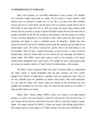 2.3 MICROFINANCE IN TAMILNADU
Micro credit programs are successfully implemented in many countries. The principles
and procedures behind micro-credit are simple, but the system is widely effective. Small
business loans are provided to people who are not able to get loans from other institutions
because they have no credit history and the interest rates are enormous (regular interest rates in
Tamil Nadu on loans range from 36% to 120% from banks and private money lenders). Small
business loans are provided to groups of people (Self Help Groups) who trust each other and are
together responsible for the loan. By starting up small businesses with loans people are in charge
of their own future independent of the goodwill of others. Micro credit loans allow people the
opportunity and dignity to create a sustainable income for themselves. Besides that, loans
prepare the borrower also for the commercial world should their enterprise get big enough for the
formal business sector. The increase in income has a positive effect on the whole family, or even
the community. When the loan is repaid in full, people can look forward to a better overall and
financial future, while the returned funds can now provide the same opportunity and benefits to
another family. AID INDIA’s micro credit system is based on the principles of the famous
Grameen Bank (Bangladesh) micro credit system. We modified the micro credit program taking
into account the situations and laws of Tamil Nadu in the implementation of this program.
The District Central Cooperative Banks and Urban Cooperative Banks are implementing
this unique scheme to benefit marginalized small and petty merchants and street vendors
engaged in the business of selling flowers, vegetables, fruits and running petty shops. They are
the most vulnerable group for exploitation by usurious money lenders. Their credit requirements
are very small but critical. This scheme which was launched by this Government has been
amplified and streamlined over the years. Under the scheme the loan amount up to Rs.5000/- is
being provided without any security.
Madura Micro Finance Limited (MMFL) whose core business is providing financial
products i.e. credit, to the rural customer is poised for rapid growth in the next three years. A
clear strategy and the necessary systems have been put in place to propel the company to greater
heights. The primary customer for MMFL is women and together with self-help groups (SHG’s)
the company expects to touch a figure of 1.5 million members from the current 400,000 in the
 