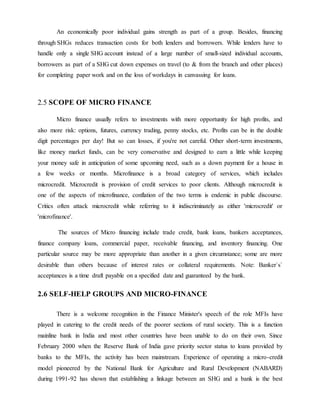 An economically poor individual gains strength as part of a group. Besides, financing
through SHGs reduces transaction costs for both lenders and borrowers. While lenders have to
handle only a single SHG account instead of a large number of small-sized individual accounts,
borrowers as part of a SHG cut down expenses on travel (to & from the branch and other places)
for completing paper work and on the loss of workdays in canvassing for loans.
2.5 SCOPE OF MICRO FINANCE
Micro finance usually refers to investments with more opportunity for high profits, and
also more risk: options, futures, currency trading, penny stocks, etc. Profits can be in the double
digit percentages per day! But so can losses, if you're not careful. Other short-term investments,
like money market funds, can be very conservative and designed to earn a little while keeping
your money safe in anticipation of some upcoming need, such as a down payment for a house in
a few weeks or months. Microfinance is a broad category of services, which includes
microcredit. Microcredit is provision of credit services to poor clients. Although microcredit is
one of the aspects of microfinance, conflation of the two terms is endemic in public discourse.
Critics often attack microcredit while referring to it indiscriminately as either 'microcredit' or
'microfinance'.
The sources of Micro financing include trade credit, bank loans, bankers acceptances,
finance company loans, commercial paper, receivable financing, and inventory financing. One
particular source may be more appropriate than another in a given circumstance; some are more
desirable than others because of interest rates or collateral requirements. Note: Banker`s`
acceptances is a time draft payable on a specified date and guaranteed by the bank.
2.6 SELF-HELP GROUPS AND MICRO-FINANCE
There is a welcome recognition in the Finance Minister's speech of the role MFIs have
played in catering to the credit needs of the poorer sections of rural society. This is a function
mainline bank in India and most other countries have been unable to do on their own. Since
February 2000 when the Reserve Bank of India gave priority sector status to loans provided by
banks to the MFIs, the activity has been mainstream. Experience of operating a micro-credit
model pioneered by the National Bank for Agriculture and Rural Development (NABARD)
during 1991-92 has shown that establishing a linkage between an SHG and a bank is the best
 