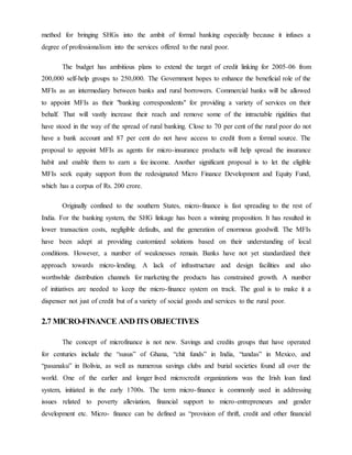 method for bringing SHGs into the ambit of formal banking especially because it infuses a
degree of professionalism into the services offered to the rural poor.
The budget has ambitious plans to extend the target of credit linking for 2005-06 from
200,000 self-help groups to 250,000. The Government hopes to enhance the beneficial role of the
MFIs as an intermediary between banks and rural borrowers. Commercial banks will be allowed
to appoint MFIs as their "banking correspondents" for providing a variety of services on their
behalf. That will vastly increase their reach and remove some of the intractable rigidities that
have stood in the way of the spread of rural banking. Close to 70 per cent of the rural poor do not
have a bank account and 87 per cent do not have access to credit from a formal source. The
proposal to appoint MFIs as agents for micro-insurance products will help spread the insurance
habit and enable them to earn a fee income. Another significant proposal is to let the eligible
MFIs seek equity support from the redesignated Micro Finance Development and Equity Fund,
which has a corpus of Rs. 200 crore.
Originally confined to the southern States, micro-finance is fast spreading to the rest of
India. For the banking system, the SHG linkage has been a winning proposition. It has resulted in
lower transaction costs, negligible defaults, and the generation of enormous goodwill. The MFIs
have been adept at providing customized solutions based on their understanding of local
conditions. However, a number of weaknesses remain. Banks have not yet standardized their
approach towards micro-lending. A lack of infrastructure and design facilities and also
worthwhile distribution channels for marketing the products has constrained growth. A number
of initiatives are needed to keep the micro-finance system on track. The goal is to make it a
dispenser not just of credit but of a variety of social goods and services to the rural poor.
2.7 MICRO-FINANCE AND ITS OBJECTIVES
The concept of microfinance is not new. Savings and credits groups that have operated
for centuries include the “susus” of Ghana, “chit funds” in India, “tandas” in Mexico, and
“pasanaku” in Bolivia, as well as numerous savings clubs and burial societies found all over the
world. One of the earlier and longer lived microcredit organizations was the Irish loan fund
system, initiated in the early 1700s. The term micro-finance is commonly used in addressing
issues related to poverty alleviation, financial support to micro-entrepreneurs and gender
development etc. Micro- finance can be defined as “provision of thrift, credit and other financial
 