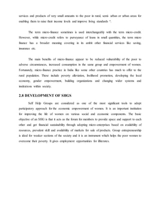 services and products of very small amounts to the poor in rural, semi- urban or urban areas for
enabling them to raise their income levels and improve living standards “.
The term micro-finance sometimes is used interchangeably with the term micro-credit.
However, while micro-credit refers to purveyance of loans in small quantities, the term micro
finance has a broader meaning covering in its ambit other financial services like saving,
insurance etc.
The main benefits of micro-finance appear to be reduced vulnerability of the poor to
adverse circumstances, increased consumption in the same group and empowerment of women.
Fortunately, micro-finance practice in India like some other countries has much to offer to the
rural population. These include poverty alleviation, livelihood promotion, developing the local
economy, gender empowerment, building organizations and changing wider systems and
institutions within society.
2.8 DEVELOPMENT OF SHGS
Self Help Groups are considered as one of the most significant tools to adopt
participatory approach for the economic empowerment of women. It is an important institution
for improving the life of women on various social and economic components. The basic
objective of an SHG is that it acts as the forum for members to provide space and support to each
other and get financial sustainability through adopting micro-enterprises based on availability of
resources, prevalent skill and availability of markets for sale of products. Group entrepreneurship
is ideal for weaker sections of the society and it is an instrument which helps the poor women to
overcome their poverty. It gives employment opportunities for illiterates.
 