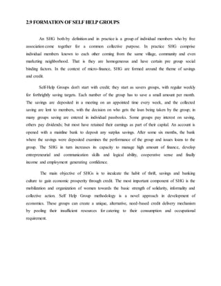 2.9 FORMATION OF SELF HELP GROUPS
An SHG both by definition and in practice is a group of individual members who by free
association come together for a common collective purpose. In practice SHG comprise
individual members known to each other coming from the same village, community and even
marketing neighborhood. That is they are homogeneous and have certain pre group social
binding factors. In the context of micro-finance, SHG are formed around the theme of savings
and credit.
Self-Help Groups don't start with credit; they start as savers groups, with regular weekly
for forthrightly saving targets. Each number of the group has to save a small amount per month.
The savings are deposited in a meeting on an appointed time every week, and the collected
saving are lent to members, with the decision on who gets the loan being taken by the group; in
many groups saving are entered in individual passbooks. Some groups pay interest on saving,
others pay dividends; but most have retained their earnings as part of their capital. An account is
opened with a mainline bank to deposit any surplus savings. After some six months, the bank
where the savings were deposited examines the performance of the group and issues loans to the
group. The SHG in turn increases its capacity to manage high amount of finance, develop
entrepreneurial and communication skills and logical ability, cooperative sense and finally
income and employment generating confidence.
The main objective of SHGs is to inculcate the habit of thrift, savings and banking
culture to gain economic prosperity through credit. The most important component of SHG is the
mobilization and organization of women towards the basic strength of solidarity, informality and
collective action. Self Help Group methodology is a novel approach in development of
economics. These groups can create a unique, alternative, need-based credit delivery mechanism
by pooling their insufficient resources for catering to their consumption and occupational
requirement.
 