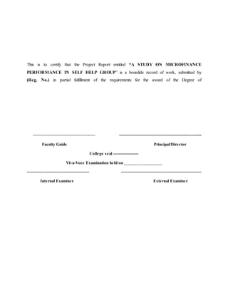 This is to certify that the Project Report entitled “A STUDY ON MICROFINANCE
PERFORMANCE IN SELF HELP GROUP” is a bonafide record of work, submitted by
(Reg. No.) in partial fulfillment of the requirements for the award of the Degree of
--------------------------------------------- ------------------------------------------------------------
Faculty Guide Principal/Director
College seal ------------------
Viva-Voce Examination held on _________________
--------------------------------------------- ----------------------------------------------------------
Internal Examiner External Examiner
 