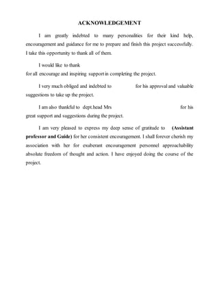 ACKNOWLEDGEMENT
I am greatly indebted to many personalities for their kind help,
encouragement and guidance for me to prepare and finish this project successfully.
I take this opportunity to thank all of them.
I would like to thank
for all encourage and inspiring supportin completing the project.
I very much obliged and indebted to for his approval and valuable
suggestions to take up the project.
I am also thankful to dept.head Mrs for his
great support and suggestions during the project.
I am very pleased to express my deep sense of gratitude to (Assistant
professor and Guide) for her consistent encouragement. I shall forever cherish my
association with her for exuberant encouragement personnel approachability
absolute freedom of thought and action. I have enjoyed doing the course of the
project.
 
