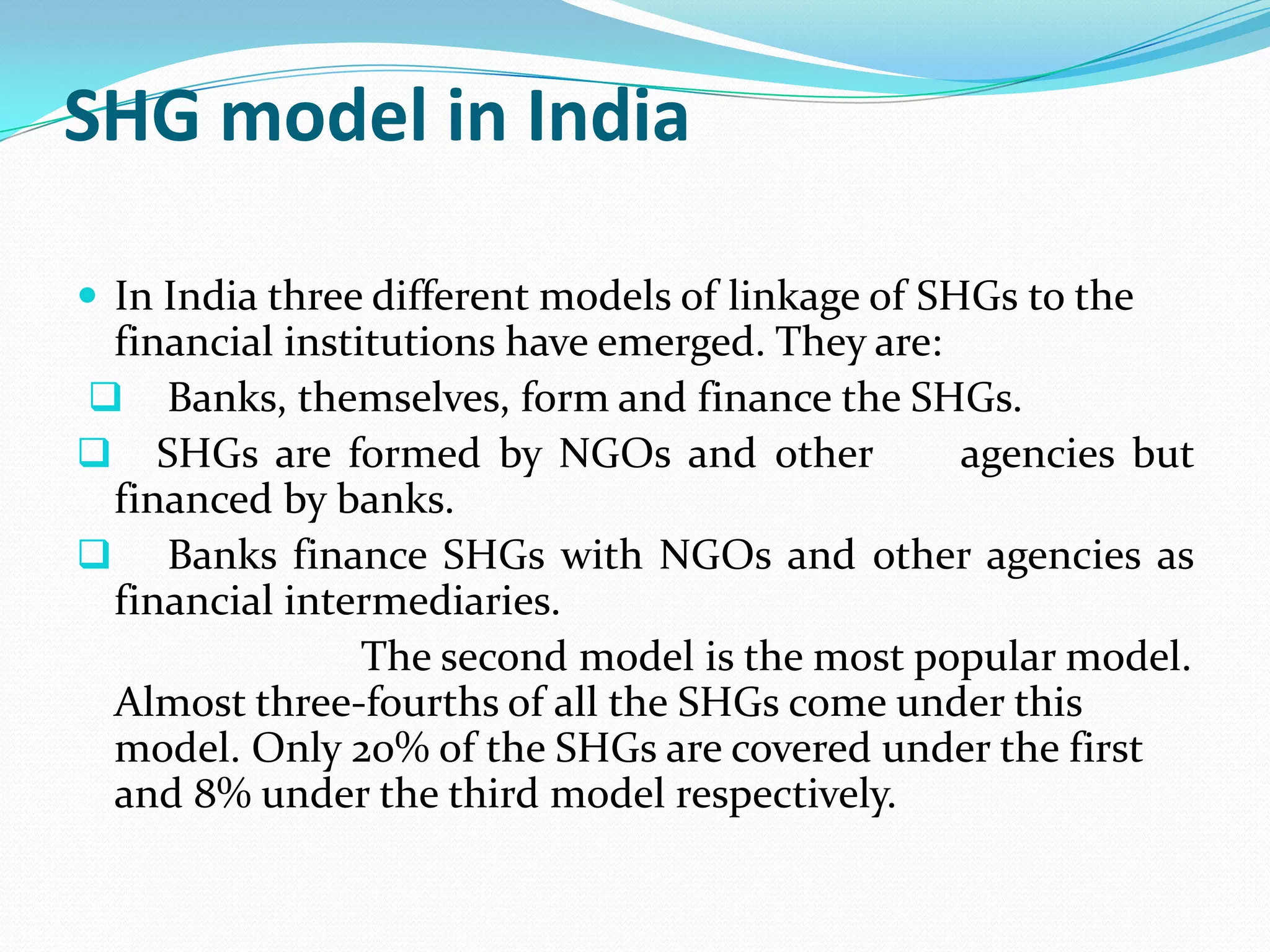 SHG model in India

 In India three different models of linkage of SHGs to the
 financial institutions have emerged. They are:
 Banks, themselves, form and finance the SHGs.
 SHGs are formed by NGOs and other             agencies but
 financed by banks.
 Banks finance SHGs with NGOs and other agencies as
 financial intermediaries.
                The second model is the most popular model.
 Almost three-fourths of all the SHGs come under this
 model. Only 20% of the SHGs are covered under the first
 and 8% under the third model respectively.
 
