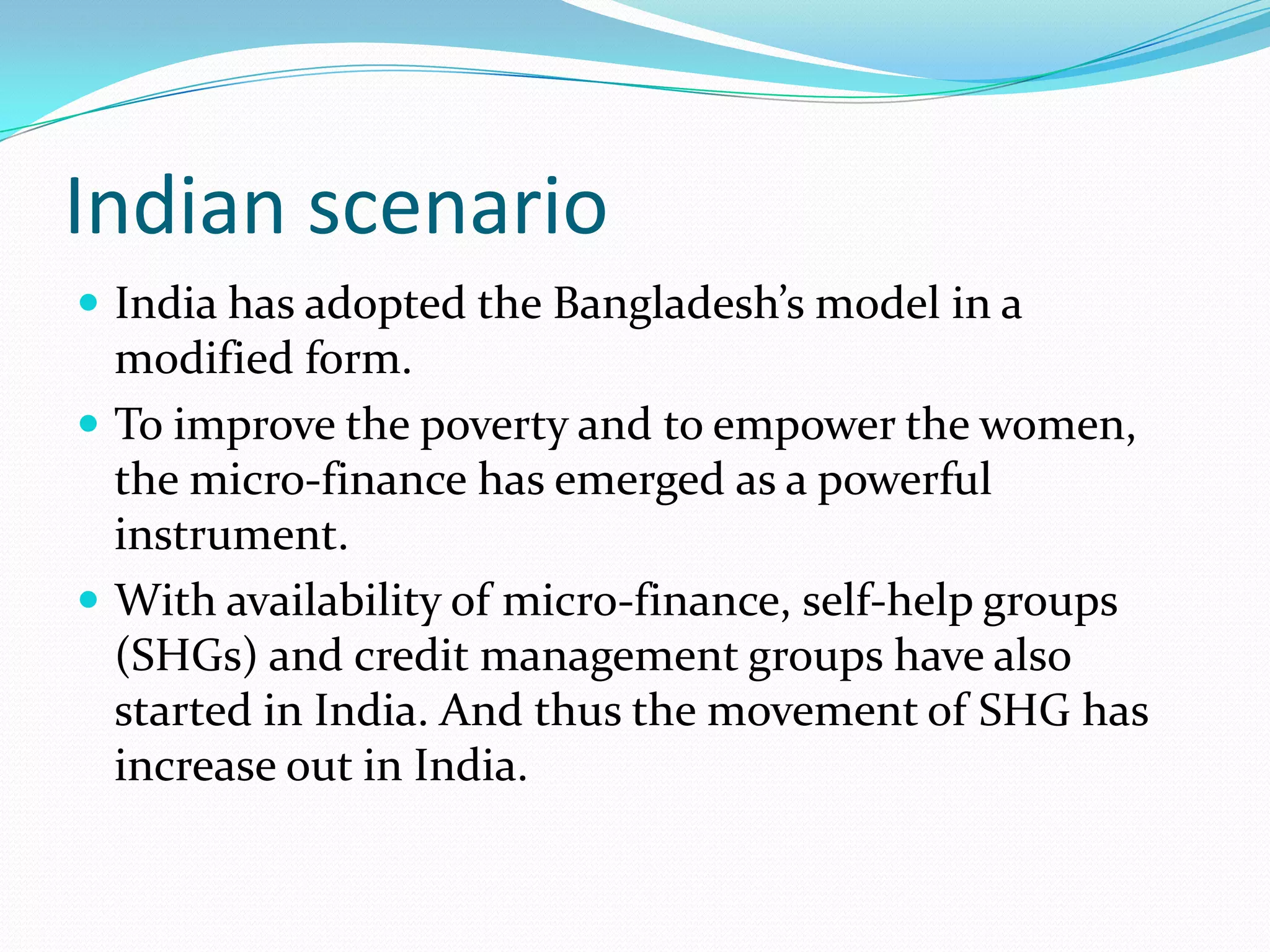 Indian scenario
 India has adopted the Bangladesh’s model in a
  modified form.
 To improve the poverty and to empower the women,
  the micro-finance has emerged as a powerful
  instrument.
 With availability of micro-finance, self-help groups
  (SHGs) and credit management groups have also
  started in India. And thus the movement of SHG has
  increase out in India.
 