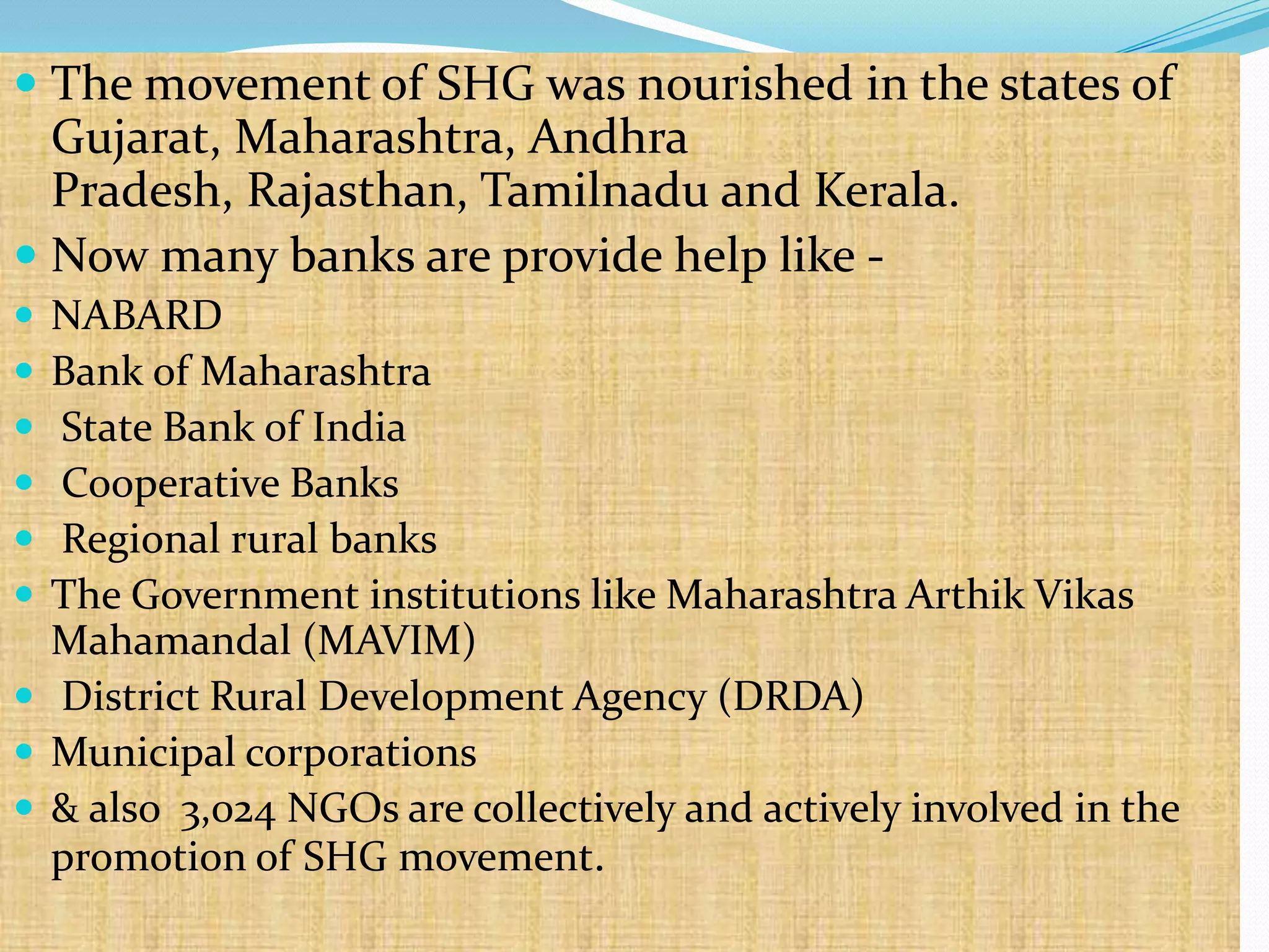  The movement of SHG was nourished in the states of
  Gujarat, Maharashtra, Andhra
  Pradesh, Rajasthan, Tamilnadu and Kerala.
 Now many banks are provide help like -
 NABARD
 Bank of Maharashtra
 State Bank of India
 Cooperative Banks
 Regional rural banks
 The Government institutions like Maharashtra Arthik Vikas
  Mahamandal (MAVIM)
 District Rural Development Agency (DRDA)
 Municipal corporations
 & also 3,024 NGOs are collectively and actively involved in the
  promotion of SHG movement.
 