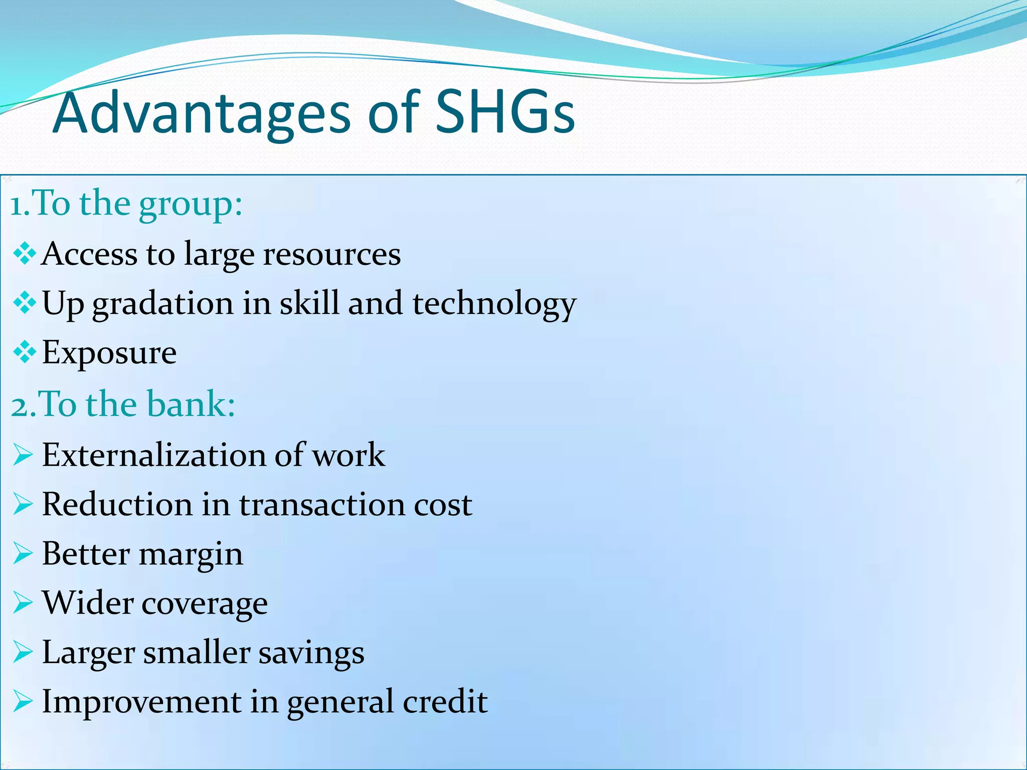 Advantages of SHGs
1.To the group:
 Access to large resources
 Up gradation in skill and technology
 Exposure
2.To the bank:
 Externalization of work
 Reduction in transaction cost
 Better margin
 Wider coverage
 Larger smaller savings
 Improvement in general credit
 