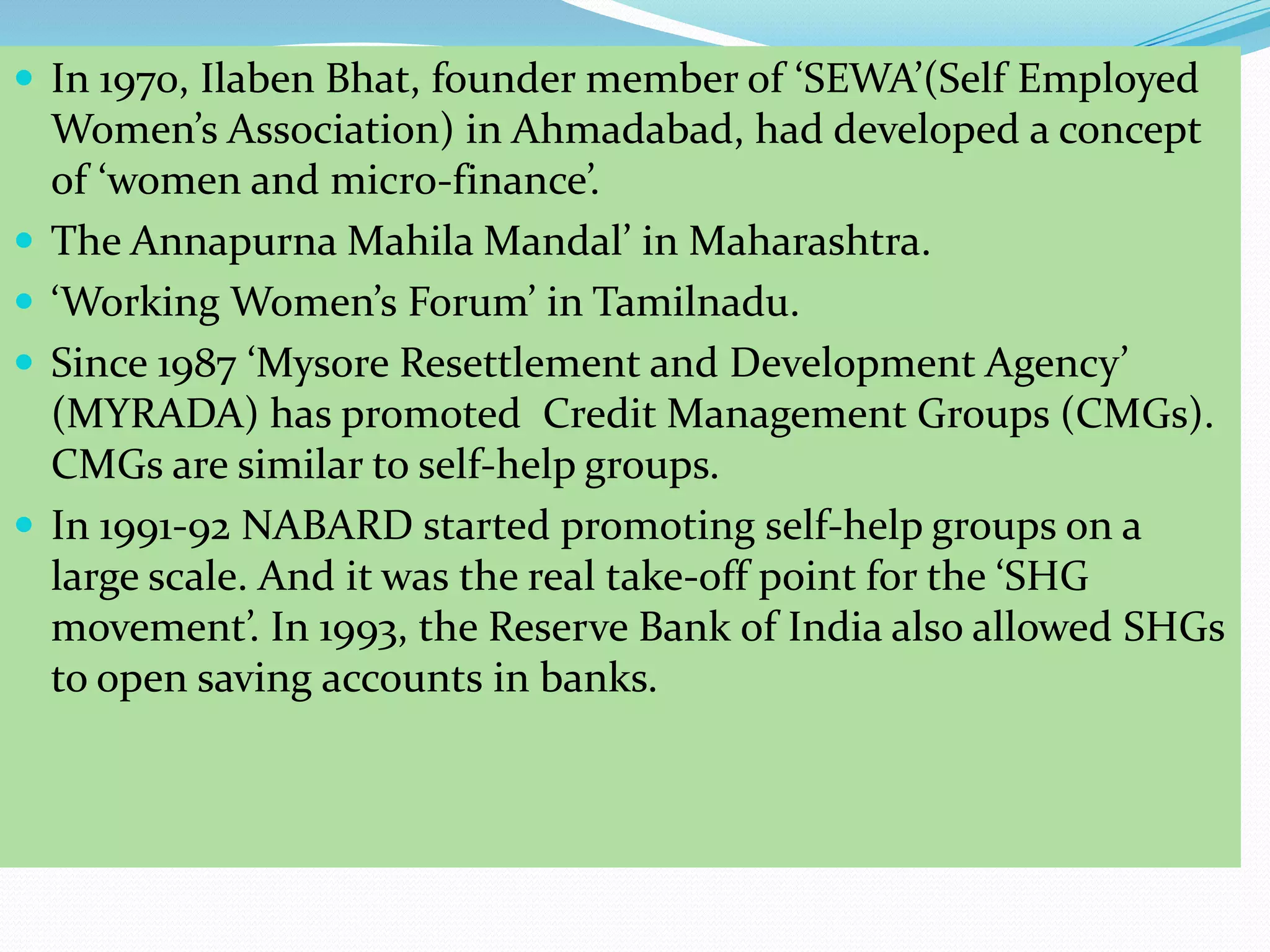  In 1970, Ilaben Bhat, founder member of ‘SEWA’(Self Employed
    Women’s Association) in Ahmadabad, had developed a concept
    of ‘women and micro-finance’.
   The Annapurna Mahila Mandal’ in Maharashtra.
   ‘Working Women’s Forum’ in Tamilnadu.
   Since 1987 ‘Mysore Resettlement and Development Agency’
    (MYRADA) has promoted Credit Management Groups (CMGs).
    CMGs are similar to self-help groups.
   In 1991-92 NABARD started promoting self-help groups on a
    large scale. And it was the real take-off point for the ‘SHG
    movement’. In 1993, the Reserve Bank of India also allowed SHGs
    to open saving accounts in banks.
 