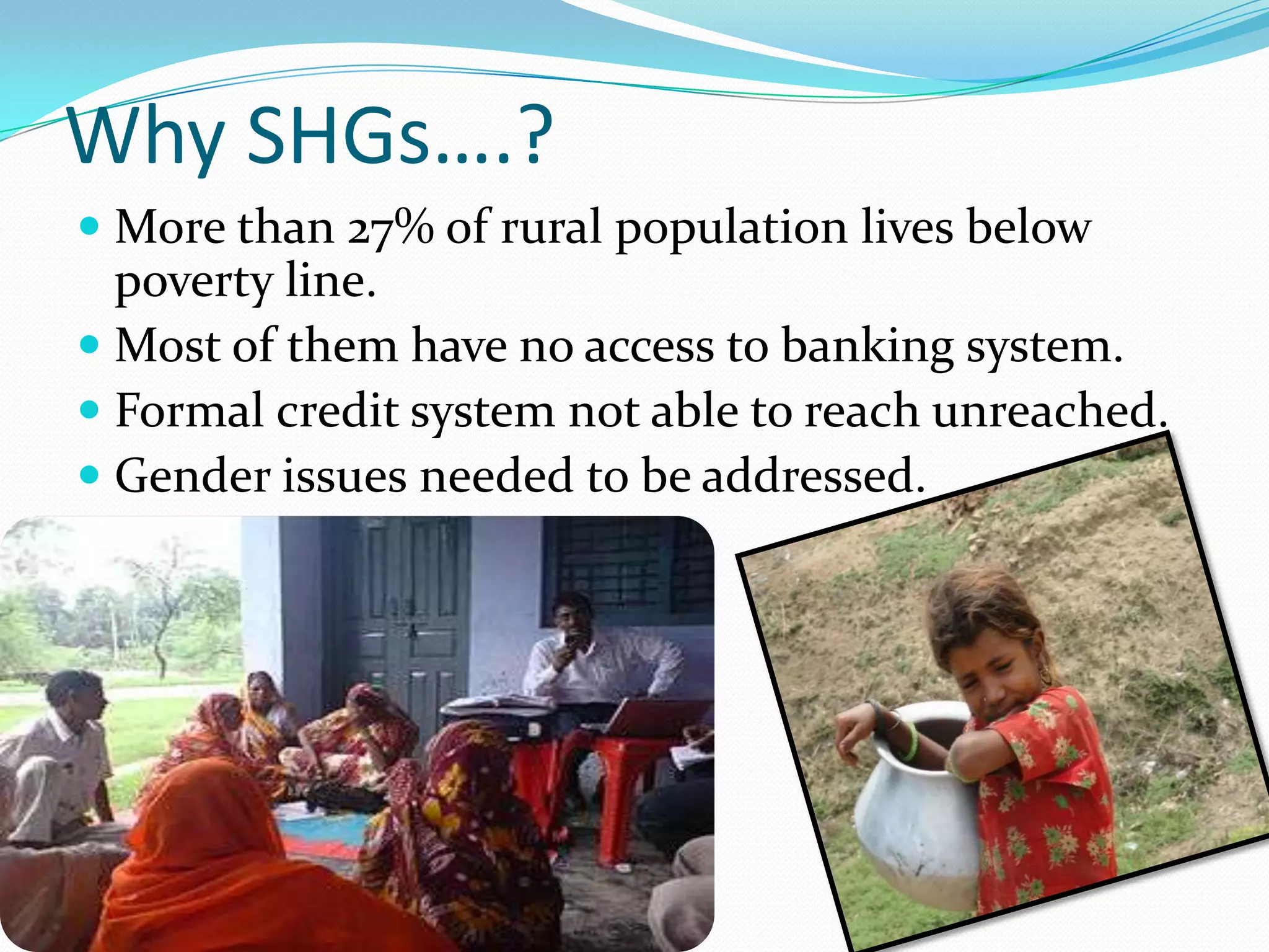Why SHGs….?
 More than 27% of rural population lives below
  poverty line.
 Most of them have no access to banking system.
 Formal credit system not able to reach unreached.
 Gender issues needed to be addressed.
 