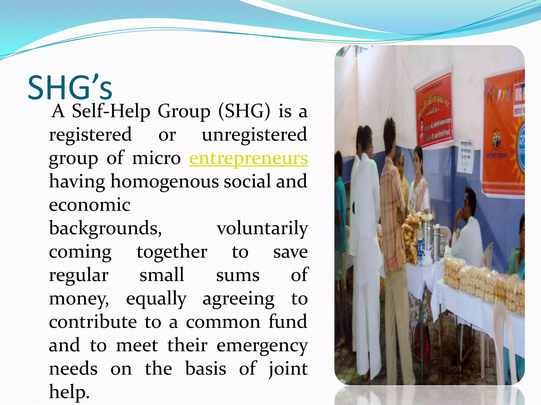 SHG’s Group (SHG) is a
 A Self-Help
 registered or unregistered
 group of micro entrepreneurs
 having homogenous social and
 economic
 backgrounds,       voluntarily
 coming together to save
 regular   small    sums    of
 money, equally agreeing to
 contribute to a common fund
 and to meet their emergency
 needs on the basis of joint
 help.
 