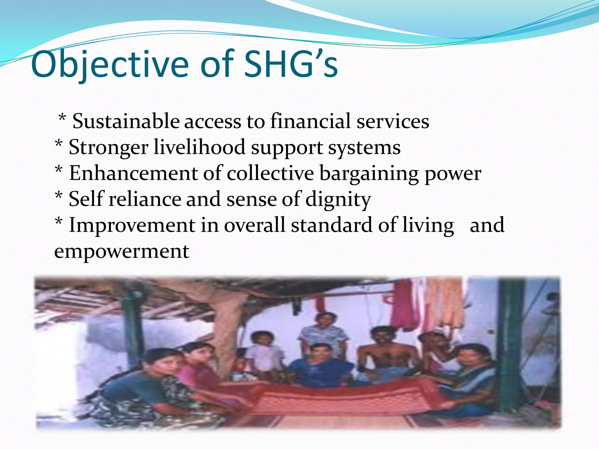 Objective of SHG’s
 * Sustainable access to financial services
 * Stronger livelihood support systems
 * Enhancement of collective bargaining power
 * Self reliance and sense of dignity
 * Improvement in overall standard of living and
 empowerment
 