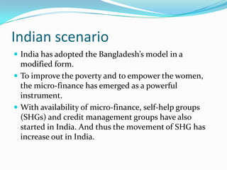 Indian scenario
 India has adopted the Bangladesh’s model in a
  modified form.
 To improve the poverty and to empower the women,
  the micro-finance has emerged as a powerful
  instrument.
 With availability of micro-finance, self-help groups
  (SHGs) and credit management groups have also
  started in India. And thus the movement of SHG has
  increase out in India.
 